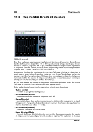 Page 372358 Plug-ins Audio
12.16 Plug-ins GEQ-10/GEQ-30 Steinberg
(GEQ-10 pictured)
Ces deux égaliseurs graphiques sont parfaitement identiques, à l'exception du nombre de
bandes de fréquences disponibles (10 et 30 respectivement). Chaque bande peut être at-
ténuée ou ampliﬁée jusqu'à 12 dB, ce qui permet de contrôler avec précision la réponse de
la fréquence. En outre, il existe plusieurs modes de préconﬁguration disponibles permettant
d'ajouter de la « couleur » au son du GEQ-10/GEQ-30.
Vous pouvez...