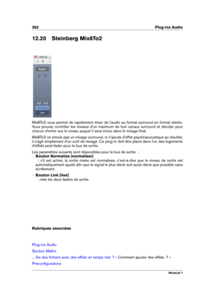 Page 376362 Plug-ins Audio
12.20 Steinberg Mix8To2
Mix8To2 vous permet de rapidement mixer de l'audio au format surround en format stéréo.
Vous pouvez contrôler les niveaux d'un maximum de huit canaux surround et décider pour
chacun d'entre eux le niveau auquel il sera inclus dans le mixage ﬁnal.
Mix8To2 ne simule pas un mixage surround, ni n'ajoute d'effet psychoacoustique au résultat,
il s'agit simplement d'un outil de mixage. Ce plug-in doit être placé dans l'un des logements...