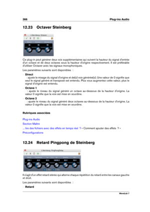 Page 380366 Plug-ins Audio
12.23 Octaver Steinberg
Ce plug-in peut générer deux voix supplémentaires qui suivent la hauteur du signal d'entrée
d'un octave et de deux octaves sous la hauteur d'origine respectivement. Il est préférable
d'utiliser Octaver avec les signaux monophoniques.
Les paramètres suivants sont disponibles  :
{ Direct
  : ajuste le mixage du signal d'origine et de(s) voix générée(s). Une valeur de 0 signiﬁe que
seul le signal généré et transposé est entendu. Plus vous...