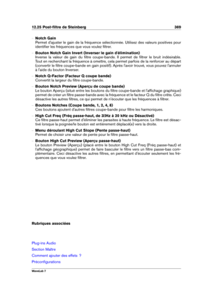 Page 38312.25 Post-ﬁltre de Steinberg 369
{ Notch Gain
Permet d'ajuster le gain de la fréquence sélectionnée. Utilisez des valeurs positives pour
identiﬁer les fréquences que vous voulez ﬁltrer.
{ Bouton Notch Gain Invert (Inverser le gain d'élimination)
Inverse la valeur de gain du ﬁltre coupe-bande. Il permet de ﬁltrer le bruit indésirable.
Tout en recherchant la fréquence à omettre, cela permet parfois de la renforcer au départ
(convertir le ﬁltre coupe-bande en gain positif). Après l'avoir...