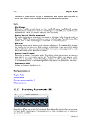 Page 386372 Plug-ins Audio
Détermine la durée pendant laquelle la réverbération reste audible après une crête du
signal avant d'être coupée, semblable au temps de relâchement d'une porte.
Sortie
{ Mix (Mixage)
Détermine l'équilibre entre le signal sec (non traité) et le signal mouillé (traité). Lorsque
RoomWorks est utilisé comme étant une insertion pour un canal FX, vous le déﬁnirez pro-
bablement sur 100 % ou utiliserez le bouton Send (Envoyer).
{ Bouton Wet only (Mouillé seulement)
Ce bouton met...