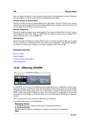 Page 394380 Plug-ins Audio
tivez, un signal est généré. Vous pouvez ensuite activer l'enregistrement comme d'habitude
aﬁn d'enregistrer un ﬁchier audio selon les spéciﬁcations du signal  :
Formes d'onde et section Bruit
Permet de déﬁnir la base du signal généré par le générateur de forme d'onde. Vous pouvez
sélectionner parmi quatre formes d'onde élémentaires (sinus, triangle, carré et dent de scie)
et trois types de bruit (blanc, rose et brownien).
Section Fréquence
Permet de régler la...