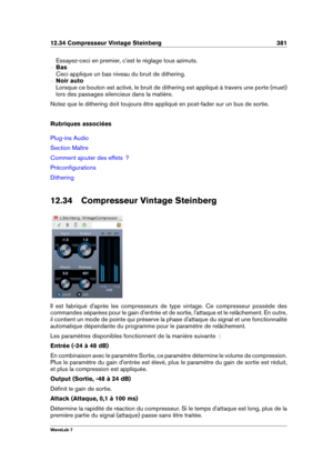 Page 39512.34 Compresseur Vintage Steinberg 381
Essayez-ceci en premier, c'est le réglage tous azimuts.
{ Bas
Ceci applique un bas niveau du bruit de dithering.
{ Noir auto
Lorsque ce bouton est activé, le bruit de dithering est appliqué à travers une porte (muet)
lors des passages silencieux dans la matière.
Notez que le dithering doit toujours être appliqué en post-fader sur un bus de sortie.
Rubriques associées
Plug-ins Audio
Section Maître
Comment ajouter des effets  ?
Préconﬁgurations
Dithering
12.34...