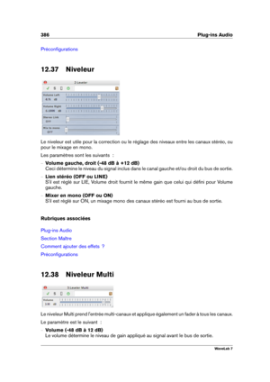 Page 400386 Plug-ins Audio
Préconﬁgurations
12.37 Niveleur
Le niveleur est utile pour la correction ou le réglage des niveaux entre les canaux stéréo, ou
pour le mixage en mono.
Les paramètres sont les suivants  :
{ Volume gauche, droit (-48 dB à +12 dB)
Ceci détermine le niveau du signal inclus dans le canal gauche et/ou droit du bus de sortie.
{ Lien stéréo (OFF ou LINE)
S'il est réglé sur LIE, Volume droit fournit le même gain que celui qui déﬁni pour Volume
gauche.
{ Mixer en mono (OFF ou ON)
S'il...