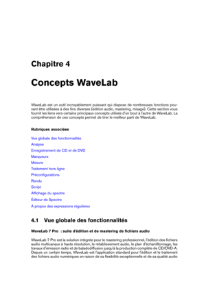 Page 41Chapitre 4
Concepts WaveLab
WaveLab est un outil incroyablement puissant qui dispose de nombreuses fonctions pou-
vant être utilisées à des ﬁns diverses (édition audio, mastering, mixage). Cette section vous
fournit les liens vers certains principaux concepts utilisés d'un bout à l'autre de WaveLab. La
compréhension de ces concepts permet de tirer le meilleur parti de WaveLab.
Rubriques associées
Vue globale des fonctionnalités
Analyse
Enregistrement de CD et de DVD
Marqueurs
Mesure
Traitement...