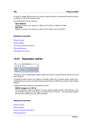 Page 402388 Plug-ins Audio
Le plug-in intégré Silence fournit un moyen simple d'injecter une période de silence précise
au début ou à la ﬁn d'un ﬁchier audio.
Les paramètres sont les suivants  :
{ Start (Début)
Utilisez le curseur pour ajouter un silence de 0 à 60 s au début du ﬁchier
{ End (Fin)
Utilisez le curseur pour ajouter un silence de 0 à 60 s à la ﬁn du ﬁchier
Rubriques associées
Plug-ins Audio
Section Maître
Comment ajouter des effets  ?
Préconﬁgurations
Générateur de silence
12.41 Expandeur...