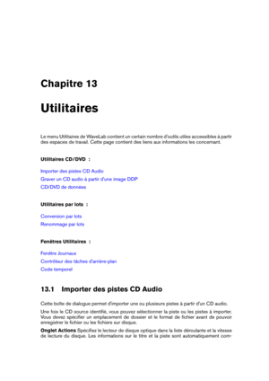Page 405Chapitre 13
Utilitaires
Le menu Utilitaires de WaveLab contient un certain nombre d'outils utiles accessibles à partir
des espaces de travail. Cette page contient des liens aux informations les concernant.
Utilitaires CD/DVD  :
Importer des pistes CD Audio
Graver un CD audio à partir d'une image DDP
CD/DVD de données
Utilitaires par lots  :
Conversion par lots
Renommage par lots
Fenêtres Utilitaires  :
Fenêtre Journaux
Contrôleur des tâches d'arrière-plan
Code temporel
13.1 Importer des...