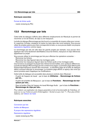 Page 40913.5 Renommage par lots 395
Rubriques associées
Format de ﬁchier audio
{ needs reviewing by PG g
13.5 Renommage par lots
Cette boîte de dialogue s'afﬁche dans différents emplacements de WaveLab et permet de
renommer un lot de ﬁchiers, de clips ou de marqueurs.
La boîte de dialogue Renommage par lots fournit un ensemble de moyens utiles pour conver-
tir, supprimer, formater, remplacer et insérer du texte dans des noms existants. Vous pouvez
utilser de simples options pour faire correspondre le texte,...