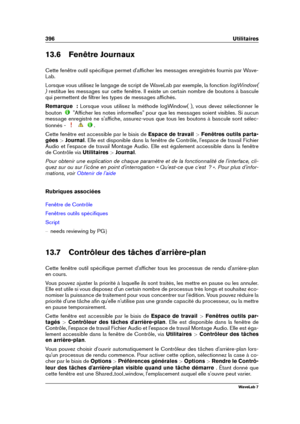 Page 410396 Utilitaires
13.6 Fenêtre Journaux
Cette fenêtre outil spéciﬁque permet d'afﬁcher les messages enregistrés fournis par Wave-
Lab.
Lorsque vous utilisez le langage de script de WaveLab par exemple, la fonction logWindow(
) restitue les messages sur cette fenêtre. Il existe un certain nombre de boutons à bascule
qui permettent de ﬁltrer les types de messages afﬁchés.
Remarque  : Lorsque vous utilisez la méthode logWindow( ), vous devez sélectionner le
bouton
"Afﬁcher les notes informelles"...