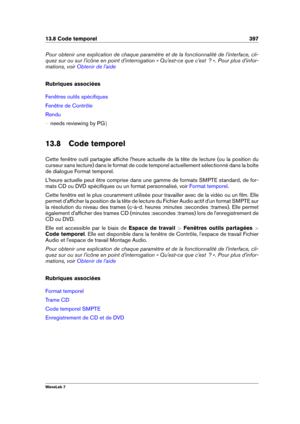 Page 41113.8 Code temporel 397
Pour obtenir une explication de chaque paramètre et de la fonctionnalité de l'interface, cli-
quez sur ou sur l'icône en point d'interrogation « Qu'est-ce que c'est  ? ». Pour plus d'infor-
mations, voir
Obtenir de l'aide
Rubriques associées
Fenêtres outils spéciﬁques
Fenêtre de Contrôle
Rendu
{ needs reviewing by PG g
13.8 Code temporel
Cette fenêtre outil partagée afﬁche l'heure actuelle de la tête de lecture (ou la position du
curseur sans...