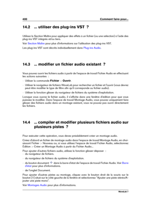 Page 414400 Comment faire pour...
14.2 ... utiliser des plug-ins VST  ?
Utilisez la Section Maître pour appliquer des effets à un ﬁchier (ou une sélection) à l'aide des
plug-ins VST intégrés et/ou tiers.
Voir
Section Maître pour plus d'informations sur l'utilisation des plug-ins VST.
Les plug-ins VST sont décrits individuellement dans
Plug-ins Audio .
14.3 ... modiﬁer un ﬁchier audio existant  ?
Vous pouvez ouvrir les ﬁchiers audio à partir de l'espace de travail Fichier Audio en effectuant
les...