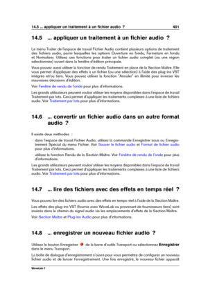 Page 41514.5 ... appliquer un traitement à un ﬁchier audio  ? 401
14.5 ... appliquer un traitement à un ﬁchier audio  ?
Le menu Traiter de l'espace de travail Fichier Audio contient plusieurs options de traitement
des ﬁchiers audio, parmi lesquelles les options Ouverture en fondu, Fermeture en fondu
et Normaliser. Utilisez ces fonctions pour traiter un ﬁchier audio complet (ou une région
sélectionnée) ouvert dans la fenêtre d'édition principale.
Vous pouvez aussi utiliser la fonction de rendu Traitement...