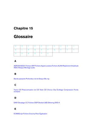 Page 417Chapitre 15
Glossaire
A B C D E F G H I J
K L M N O P Q R S T
U V W X Y Z
A
ADPCM AES31 Fichiers AIFF Fichiers Apple Lossless Fichiers ALAW Repliement Amplitude
ASIO Attaque Montage audio
B
Bande passante Profondeur de bit Disque Blu-ray
C
Trame CD Préaccentuation de CD Texte CD Chorus Clip Écrêtage Compression Fondu
enchaîné
D
DAW Décalage CC Fichiers DDP Décibel (dB) Dithering DVD-A
E
ECMAScript Fichiers Ensoniq Paris Égalisation 