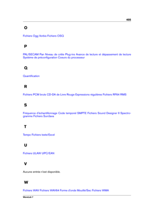 Page 419405
O
Fichiers Ogg Vorbis Fichiers OSQ
P
PAL/SECAM Pan Niveau de crête Plug-ins Avance de lecture et dépassement de lecture
Système de préconﬁguration Coeurs du processeur
Q
Quantiﬁcation
R
Fichiers PCM bruts CD-DA de Livre Rouge Expressions régulières Fichiers RF64 RMS
S
Fréquence d'échantillonnage Code temporel SMPTE Fichiers Sound Designer II Spectro-
gramme
Fichiers Sun/Java
T
Tempo Fichiers texte/Excel
U
Fichiers ULAW UPC/EAN
V
Aucune entrée n'est disponible.
W
Fichiers WAV Fichiers WAV64...