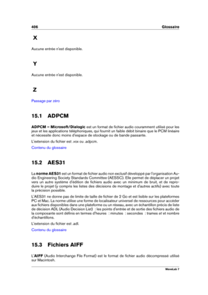 Page 420406 Glossaire
X
Aucune entrée n'est disponible.
Y
Aucune entrée n'est disponible.
Z
Passage par zéro
15.1 ADPCM
ADPCM – Microsoft/Dialogic est un format de ﬁchier audio couramment utilisé pour les
jeux et les applications téléphoniques, qui fournit un faible débit binaire que le PCM linéaire
et nécessite donc moins d'espace de stockage ou de bande passante.
L'extension du ﬁchier est .vox ou .adpcm.
Contenu du glossaire
15.2 AES31
La norme AES31 est un format de ﬁchier audio non exclusif...