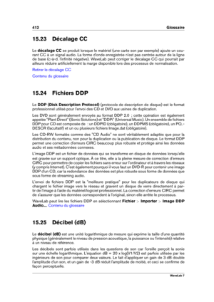 Page 426412 Glossaire
15.23 Décalage CC
Le décalage CC se produit lorsque le matériel (une carte son par exemple) ajoute un cou-
rant CC à un signal audio. La forme d'onde enregistrée n'est pas centrée autour de la ligne
de base (c-à-d. l'inﬁnité négative). WaveLab peut corriger le décalage CC qui pourrait par
ailleurs réduire artiﬁciellement la marge disponible lors des processus de normalisation.
Retirer le décalage CC
Contenu du glossaire
15.24 Fichiers DDP
Le DDP (Disk Description Protocol)...