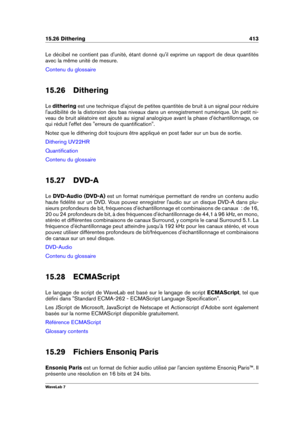 Page 42715.26 Dithering 413
Le décibel ne contient pas d'unité, étant donné qu'il exprime un rapport de deux quantités
avec la même unité de mesure.
Contenu du glossaire
15.26 Dithering
Le dithering est une technique d'ajout de petites quantités de bruit à un signal pour réduire
l'audibilité de la distorsion des bas niveaux dans un enregistrement numérique. Un petit ni-
veau de bruit aléatoire est ajouté au signal analogique avant la phase d'échantillonnage, ce
qui réduit l'effet des...