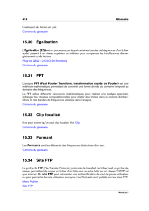 Page 428414 Glossaire
L'extension du ﬁchier est .paf.
Contenu du glossaire
15.30 Égalisation
L' Égalisation (EQ) est un processus par lequel certaines bandes de fréquences d'un ﬁchier
audio passent à un niveau supérieur ou inférieur pour compenser les insufﬁsances d'enre-
gistrement ou de lecture.
Plug-ins GEQ-10/GEQ-30 Steinberg
Contenu du glossaire
15.31 FFT
L'analyse FFT (Fast Fourier Transform, transformation rapide de Fourier) est une
méthode mathématique permettant de convertir une...