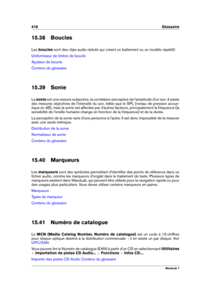 Page 430416 Glossaire
15.38 Boucles
Les boucles sont des clips audio réduits qui créent un battement ou un modèle répétitif.
Uniformiseur de timbre de boucle
Ajusteur de boucle
Contenu du glossaire
15.39 Sonie
La sonie est une mesure subjective, la corrélation perceptive de l'amplitude d'un son. Il existe
des mesures objectives de l'intensité du son, telles que le SPL (niveau de pression acous-
tique en dB), mais la sonie est affectée par d'autres facteurs, principalement la fréquence (la...