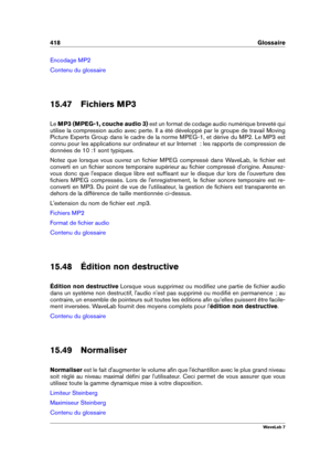 Page 432418 Glossaire
Encodage MP2
Contenu du glossaire
15.47 Fichiers MP3
Le MP3 (MPEG-1, couche audio 3) est un format de codage audio numérique breveté qui
utilise la compression audio avec perte. Il a été développé par le groupe de travail Moving
Picture Experts Group dans le cadre de la norme MPEG-1, et dérive du MP2. Le MP3 est
connu pour les applications sur ordinateur et sur Internet  : les rapports de compression de
données de 10 :1 sont typiques.
Notez que lorsque vous ouvrez un ﬁchier MPEG compressé...