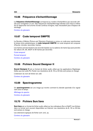 Page 438424 Glossaire
15.66 Fréquence d'échantillonnage
La fréquence d'échantillonnage correspond au nombre d'échantillons par seconde utili-
sés pour enregistrer un son. Des fréquences d'échantillonnage élevées sont mieux à même
de se rapprocher de la forme d'onde continue d'origine, mais nécessitent plus d'espace de
stockage.
Contenu du glossaire
15.67 Code temporel SMPTE
La Society of Motion Picture and Television Engineers a conçu un code pour synchroniser
le temps entre...