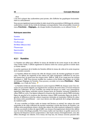 Page 5440 Concepts WaveLab
droit.
L'axe de la plupart des audiomètres peut pivoter, aﬁn d'afﬁcher les graphiques horizontale-
ment ou verticalement.
Vous pouvez également personnaliser le style visuel et les paramètres d'afﬁchage de certains
audiomètres à partir de leur boîte de dialogue correspondante. Cela est possible à travers le
menu Fonctions >Réglages... de chaque fenêtre d'audiomètre, ou en utilisant l'icône
.
Rubriques associées
Vumètre
Spectroscope
Oscilloscope
Bit Meter (Mesure...