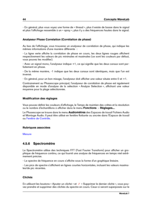 Page 5844 Concepts WaveLab
- En général, plus vous voyez une forme de « thread », plus il existe de basse dans le signal
et plus l'afﬁchage ressemble à un « spray », plus il y a des fréquences hautes dans le signal.
Analyseur Phase Correlation (Corrélation de phase)
Au bas de l'afﬁchage, vous trouverez un analyseur de corrélation de phase, qui indique les
mêmes informations d'une manière différente  :
- La ligne verte afﬁche la corrélation de phase en cours, les deux lignes rouges afﬁchent...