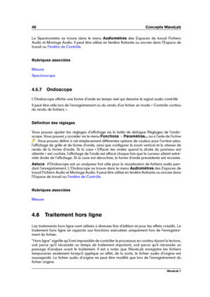 Page 6046 Concepts WaveLab
Le Spectromètre se trouve dans le menu Audiomètresdes Espaces de travail Fichiers
Audio et Montage Audio. Il peut être utilisé en fenêtre ﬂottante ou ancrée dans l'Espace de
travail ou
Fenêtre de Contrôle .
Rubriques associées
Mesure
Spectroscope
4.5.7 Ondoscope
L'Ondoscope afﬁche une forme d'onde en temps réel qui dessine le signal audio contrôlé
Il peut être utile lors de l'enregistrement ou du rendu d'un ﬁchier en mode « Contrôle continu
du rendu de ﬁchiers »....