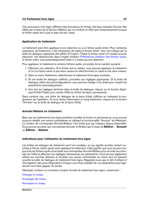 Page 614.6 Traitement hors ligne 47
Ces processus hors ligne diffèrent des processus en temps réel (par exemple l'écoute des
effets par le biais de la Section Maître), qui ne rendent un effet que temporairement lorsque
le ﬁchier audio est lu par le biais de leur canal.
Application du traitement
Le traitement peut être appliqué à une sélection ou à un ﬁchier audio entier. Pour certaines
opérations de traitement, il est nécessaire de traiter le ﬁchier entier. Ceci est indiqué par la
boîte de dialogue...