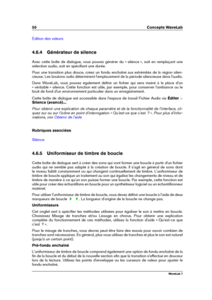 Page 6450 Concepts WaveLab
Édition des valeurs
4.6.4 Générateur de silence
Avec cette boîte de dialogue, vous pouvez générer du « silence », soit en remplaçant une
sélection audio, soit en spéciﬁant une durée.
Pour une transition plus douce, créez un fondu enchaîné aux extrémités de la région silen-
cieuse. Les boutons radio déterminent l'emplacement de la période silencieuse dans l'audio.
Dans WaveLab, vous pouvez également déﬁnir un ﬁchier qui sera inséré à la place d'un
« véritable » silence....