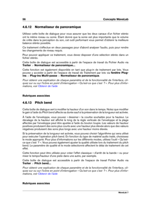 Page 7056 Concepts WaveLab
4.6.12 Normaliseur de panoramique
Utilisez cette boîte de dialogue pour vous assurer que les deux canaux d'un ﬁchier stéréo
ont le même niveau ou sonie. Étant donné que la sonie est plus importante que le volume
de crête dans la perception du son, cet outil performant vous permet d'obtenir la meilleure
balance stéréo possible.
Ce traitement s'effectue en deux passages pour d'abord analyser l'audio, puis pour rendre
les changements de niveau requis.
Pour pouvoir...