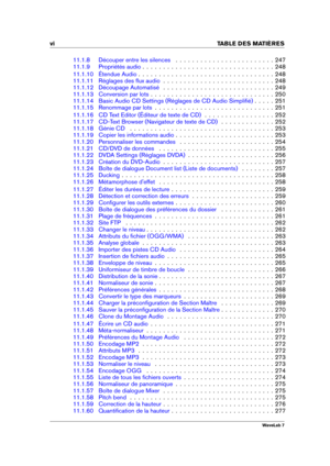 Page 8vi TABLE DES MATI
ERES
11.1.8 Découper entre les silences . . . . . . . . . . . . . . . . . . . . . . . . 247
11.1.9 Propriétés audio . . . . . . . . . . . . . . . . . . . . . . . . . . . . . . . . 248
11.1.10 Étendue Audio . . . . . . . . . . . . . . . . . . . . . . . . . . . . . . . . . 248
11.1.11 Réglages des ﬂux audio . . . . . . . . . . . . . . . . . . . . . . . . . . . 248
11.1.12 Découpage Automatisé . . . . . . . . . . . . . . . . . . . . . . . . . . . 249
11.1.13 Conversion par lots . . . . ....