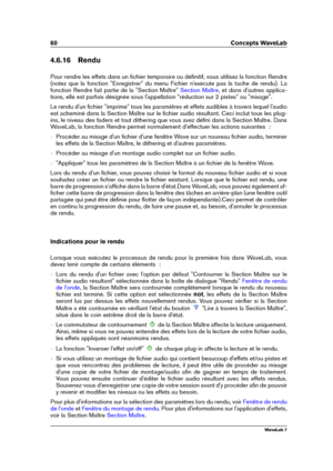 Page 7460 Concepts WaveLab
4.6.16 Rendu
Pour rendre les effets dans un ﬁchier temporaire ou déﬁnitif, vous utilisez la fonction Rendre
(notez que la fonction "Enregistrer" du menu Fichier n'exécute pas la tache de rendu). La
fonction Rendre fait partie de la "Section Maître"
Section Maître , et dans d'autres applica-
tions, elle est parfois désignée sous l'appellation "réduction sur 2 pistes" ou "mixage".
Le rendu d'un ﬁchier "imprime" tous les paramètres...