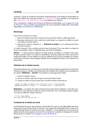 Page 794.9 Script 65
contraire, il existe de nombreux documents d'apprentissage et de référence disponibles en
ligne. Des références Javascript comme
www.w3schools.com par exemple ou un manuel tel
que
JavaScript: The Definitive Guide sont idéales pour débuter.
Pour commencer à explorer les fonctions de WaveLab disponibles, voir
Langage de script
de WaveLab
. Pour consulter une présentation du sous-ensemble complet des commandes
disponibles, voir
Référence ECMAScript .
Démarrage
Pour écrire et exécuter un...