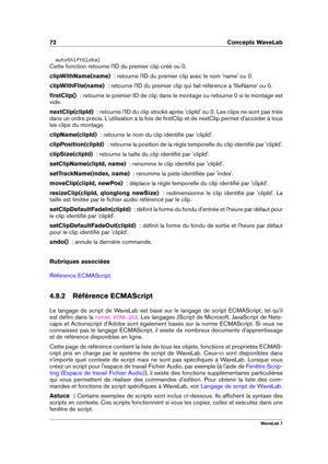 Page 8672 Concepts WaveLab
{ autoShiftGlobal
Cette fonction retourne l'ID du premier clip créé ou 0.
clipWithName(name)   : retourne l'ID du premier clip avec le nom 'name' ou 0.
clipWithFile(name)   : retourne l'ID du premier clip qui fait référence à 'ﬁleName' ou 0.
ﬁrstClip()   : retourne le premier ID de clip dans le montage ou retourne 0 si le montage est
vide.
nextClip(clipId)   : retourne l'ID du clip stocké après 'clipId' ou 0. Les clips ne sont pas triés
dans un...