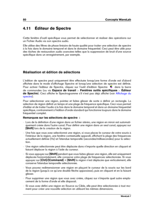 Page 9480 Concepts WaveLab
4.11 Éditeur de Spectre
Cette fenêtre d'outil spéciﬁque vous permet de sélectionner et réaliser des opérations sur
un Fichier Audio via son spectre audio.
Elle utilise des ﬁltres de phase linéaire de haute qualité pour traiter une sélection de spectre
à la fois dans le domaine temporel et dans le domaine fréquentiel. Ceci peut être utile pour
des tâches de restauration audio avancées telles que la suppression de bruit d'une source
spéciﬁque dans un enregistrement, par...