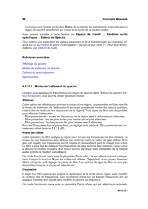 Page 9682 Concepts WaveLab
ou envoyé vers l'entrée de Section Maître. Si ce dernier est sélectionné, il est mixé avec la
région de spectre sélectionné au niveau de la sortie de la Section maître.
Vous pouvez accéder à cette fenêtre via Espace de travail >Fenêtres outils
spéciﬁques  >Éditeur de Spectre .
Pour obtenir une explication de chaque paramètre et de la fonctionnalité de l'interface, cli-
quez sur ou sur l'icône en point d'interrogation « Qu'est-ce que c'est  ? ». Pour plus...