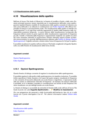 Page 1014.10 Visualizzazione dello spettro 87
4.10 Visualizzazione dello spettro
Nell'area di lavoro File Audio di WaveLab, le ﬁnestre di modiﬁca d'onda e della vista d'in-
sieme principali possono essere impostate per la visualizzazione dell'audio come spettro-
gramma (spettro).Questa modalità di visualizzazione dello spettro consente di ottenere una
vista unica dell'audio e se utilizzata in combinazione con l'
Editor Spettrale offre efﬁcaci fun-
zionalità di restauro e processamento...