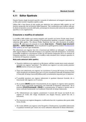 Page 10288 WaveLab Concetti
4.11 Editor Spettrale
Questa ﬁnestra degli strumenti speciﬁci consente di selezionare ed eseguire operazioni su
un ﬁle audio tramite il rispettivo spettro audio.
Utilizza ﬁltri a fase lineare di alta qualità per elaborare una selezione dello spettro sia nel
dominio temporale che nel dominio delle frequenze. Tale caratteristica può risultare utile per
le attività di ripristino avanzate dell'audio, ad esempio la rimozione del rumore da una sorgente
speciﬁca in una registrazione....