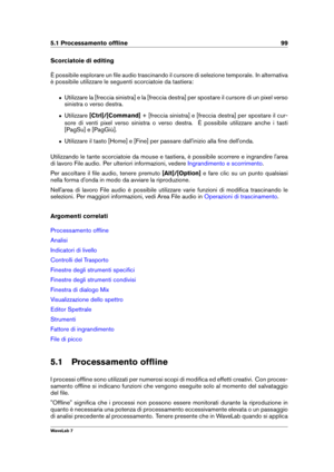 Page 1135.1 Processamento ofﬂine 99
Scorciatoie di editing
È possibile esplorare un ﬁle audio trascinando il cursore di selezione temporale. In alternativa
è possibile utilizzare le seguenti scorciatoie da tastiera:
ˆ Utilizzare la [freccia sinistra] e la [freccia destra] per spostare il cursore di un pixel verso
sinistra o verso destra.
ˆ Utilizzare [Ctrl]/[Command] + [freccia sinistra] e [freccia destra] per spostare il cur-
sore di venti pixel verso sinistra o verso destra. È possibile utilizzare anche i...