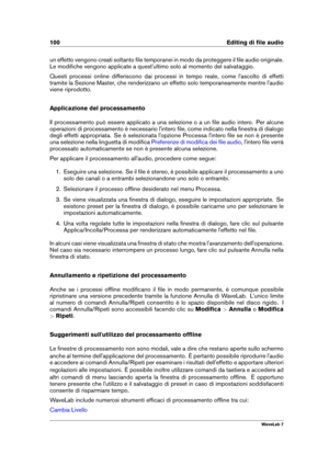 Page 114100 Editing di ﬁle audio
un effetto vengono creati soltanto ﬁle temporanei in modo da proteggere il ﬁle audio originale.
Le modiﬁche vengono applicate a quest'ultimo solo al momento del salvataggio.
Questi processi online differiscono dai processi in tempo reale, come l'ascolto di effetti
tramite la Sezione Master, che renderizzano un effetto solo temporaneamente mentre l'audio
viene riprodotto.
Applicazione del processamento
Il processamento può essere applicato a una selezione o a un ﬁle...