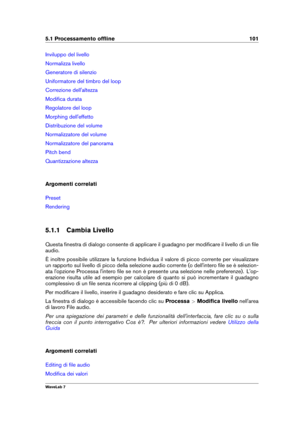 Page 1155.1 Processamento ofﬂine 101
Inviluppo del livello
Normalizza livello
Generatore di silenzio
Uniformatore del timbro del loop
Correzione dell'altezza
Modiﬁca durata
Regolatore del loop
Morphing dell'effetto
Distribuzione del volume
Normalizzatore del volume
Normalizzatore del panorama
Pitch bend
Quantizzazione altezza
Argomenti correlati
Preset
Rendering
5.1.1 Cambia Livello
Questa ﬁnestra di dialogo consente di applicare il guadagno per modiﬁcare il livello di un ﬁle
audio.
È inoltre possibile...