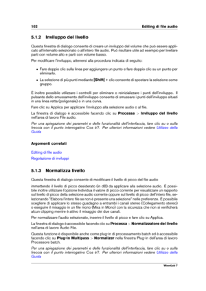 Page 116102 Editing di ﬁle audio
5.1.2 Inviluppo del livello
Questa ﬁnestra di dialogo consente di creare un inviluppo del volume che può essere appli-
cato all'intervallo selezionato o all'intero ﬁle audio. Può risultare utile ad esempio per livellare
parti con volume alto e parti con volume basso.
Per modiﬁcare l'inviluppo, attenersi alla procedura indicata di seguito:
ˆ Fare doppio clic sulla linea per aggiungere un punto e fare doppio clic su un punto per
eliminarlo.
ˆ La selezione di più punti...