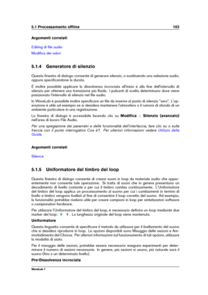 Page 1175.1 Processamento ofﬂine 103
Argomenti correlati
Editing di ﬁle audio
Modiﬁca dei valori
5.1.4 Generatore di silenzio
Questa ﬁnestra di dialogo consente di generare silenzio, o sostituendo una selezione audio,
oppure speciﬁcandone la durata.
È inoltre possibile applicare la dissolvenza incrociata all'inizio e alla ﬁne dell'intervallo di
silenzio per ottenere una transizione più ﬂuida. I pulsanti di scelta determinano dove viene
posizionato l'intervallo di silenzio nel ﬁle audio.
In WaveLab è...