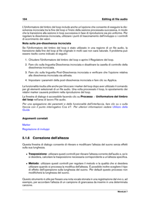 Page 118104 Editing di ﬁle audio
L'Uniformatore del timbro del loop include anche un'opzione che consente di eseguire la dis-
solvenza incrociata tra la ﬁne del loop e l'inizio della sezione processata successiva, in modo
che la transizione alla sezione in loop successiva in fase di riproduzione sia più uniforme. Per
regolare la dissolvenza incrociata, utilizzare i punti di trascinamento dell'inviluppo o i controlli
di scorrimento dei valori.
Nota sulla pre-dissolvenza incrociata
Se...