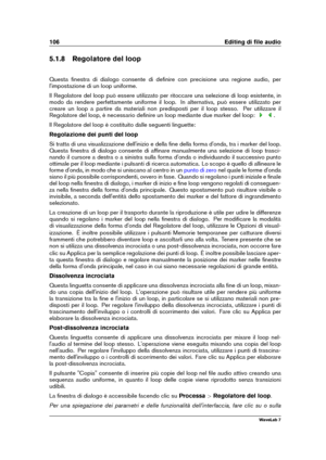 Page 120106 Editing di ﬁle audio
5.1.8 Regolatore del loop
Questa ﬁnestra di dialogo consente di deﬁnire con precisione una regione audio, per
l'impostazione di un loop uniforme.
Il Regolatore del loop può essere utilizzato per ritoccare una selezione di loop esistente, in
modo da rendere perfettamente uniforme il loop. In alternativa, può essere utilizzato per
creare un loop a partire da materiali non predisposti per il loop stesso. Per utilizzare il
Regolatore del loop, è necessario deﬁnire un loop...