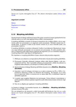 Page 1215.1 Processamento ofﬂine 107
freccia con il punto interrogativo Cos è?. Per ulteriori informazioni vedere Utilizzo della
Guida
Argomenti correlati
Marker
Regolazione di inviluppi
Punto zero
?
5.1.9 Morphing dell'effetto
Questa ﬁnestra di dialogo dell'area di lavoro File audio consente di mixare gradualmente due
intervalli audio a cui sono stati applicati diversi effetti o processamenti.
Il morphing dell'effetto consente di sfumare la transizione da un effetto all'altro o da un seg-
mento...