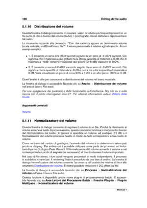 Page 122108 Editing di ﬁle audio
5.1.10 Distribuzione del volume
Questa ﬁnestra di dialogo consente di misurare i valori di volume più frequenti presenti in un
ﬁle audio (il che è diverso dal volume medio). I picchi graﬁci rilevati dall'analisi rappresentano
tali valori.
Lo strumento risponde alla domanda: "Con che cadenza appare un determinato volume
(scala verticale, in dB) nell'intero ﬁle?". Il valore percentuale è relativo agli altri picchi. Alcuni
esempi semplici:
ˆ 1. È presente un seno di...