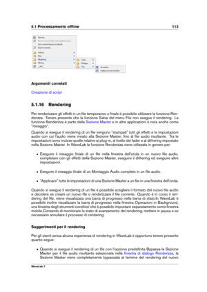 Page 1275.1 Processamento ofﬂine 113
Argomenti correlati
Creazione di script
5.1.16 Rendering
Per renderizzare gli effetti in un ﬁle temporaneo o ﬁnale è possibile utilizzare la funzione Ren-
derizza. Tenere presente che la funzione Salva del menu File non esegue il rendering. La
funzione Renderizza è parte della
Sezione Master e in altre applicazioni è nota anche come
"mixaggio".
Quando si esegue il rendering di un ﬁle vengono "stampati" tutti gli effetti e le impostazioni
audio con cui...