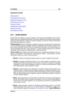 Page 1295.2 Analisi 115
Argomenti correlati
Analisi globale
Comparatore dei ﬁle audio
Analisi delle frequenze in 3D
Distribuzione del volume
Indicatori di livello
Visualizzazione dello spettro
Editing di ﬁle audio
Processamento ofﬂine
5.2.1 Analisi globale
Questa ﬁnestra di dialogo consente di eseguire un'analisi avanzata dell'audio al ﬁne di iden-
tiﬁcare aree con le proprietà speciﬁcate. Può essere utilizzata per individuare aree problem-
atiche quali discontinuità o campioni contenenti clipping,...